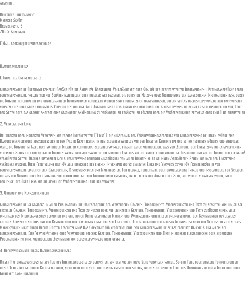 Anschrift:  Bluesheep Entertainment Manfred Schütt Brombergstr. 5 71032 Böblingen E-Mail: booking@bluesheepswing.de Haftungsausschluß  1. Inhalt des Onlineangebotes bluesheepswing.de übernimmt keinerlei Gewähr für die Aktualität, Korrektheit, Vollständigkeit oder Qualität der bereitgestellten Informationen. Haftungsansprüche gegen bluesheepswing.de, welche sich auf Schäden materieller oder ideeller Art beziehen, die durch die Nutzung oder Nichtnutzung der dargebotenen Informationen bzw. durch die Nutzung fehlerhafter und unvollständiger Informationen verursacht wurden sind grundsätzlich ausgeschlossen, sofern seitens dbluesheepswing.de kein nachweislich vorsätzliches oder grob fahrlässiges Verschulden vorliegt. Alle Angebote sind freibleibend und unverbindlich. bluesheepswing.de behält es sich ausdrücklich vor, Teile der Seiten oder das gesamte Angebot ohne gesonderte Ankündigung zu verändern, zu ergänzen, zu löschen oder die Veröffentlichung zeitweise oder endgültig einzustellen. 2. Verweise und Links Bei direkten oder indirekten Verweisen auf fremde Internetseiten ("Links"), die außerhalb des Verantwortungsbereiches von bluesheepswing.de liegen, würde eine Haftungsverpflichtung ausschließlich in dem Fall in Kraft treten, in dem bluesheepswing.de von den Inhalten Kenntnis hat und es ihm technisch möglich und zumutbar wäre, die Nutzung im Falle rechtswidriger Inhalte zu verhindern. bluesheepswing.de erklärt daher ausdrücklich, daß zum Zeitpunkt der Linksetzung die entsprechenden verlinkten Seiten frei von illegalen Inhalten waren. bluesheepswing.de hat keinerlei Einfluß auf die aktuelle und zukünftige Gestaltung und auf die Inhalte der gelinkten/verknüpften Seiten. Deshalb distanziert sich bluesheepswing.dehiermit ausdrücklich von allen Inhalten aller gelinkten /verknüpften Seiten, die nach der Linksetzung verändert wurden. Diese Feststellung gilt für alle innerhalb des eigenen Internetangebotes gesetzten Links und Verweise sowie für Fremdeinträge in von bluesheepswing.de eingerichteten Gästebüchern, Diskussionsforen und Mailinglisten. Für illegale, fehlerhafte oder unvollständige Inhalte und insbesondere für Schäden, die aus der Nutzung oder Nichtnutzung solcherart dargebotener Informationen entstehen, haftet allein der Anbieter der Seite, auf welche verwiesen wurde, nicht derjenige, der über Links auf die jeweilige Veröffentlichung lediglich verweist. 3. Urheber- und Kennzeichenrecht bluesheepswing.de ist bestrebt, in allen Publikationen die Urheberrechte der verwendeten Grafiken, Tondokumente, Videosequenzen und Texte zu beachten, von ihm selbst erstellte Grafiken, Tondokumente, Videosequenzen und Texte zu nutzen oder auf lizenzfreie Grafiken, Tondokumente, Videosequenzen und Texte zurückzugreifen. Alle innerhalb des Internetangebotes genannten und ggf. durch Dritte geschützten Marken- und Warenzeichen unterliegen uneingeschränkt den Bestimmungen des jeweils gültigen Kennzeichenrechts und den Besitzrechten der jeweiligen eingetragenen Eigentümer. Allein aufgrund der bloßen Nennung ist nicht der Schluß zu ziehen, daß Markenzeichen nicht durch Rechte Dritter geschützt sind! Das Copyright für veröffentlichte, von bluesheepswing.de selbst erstellte Objekte bleibt allein bei bluesheepswing.de. Eine Vervielfältigung oder Verwendung solcher Grafiken, Tondokumente, Videosequenzen und Texte in anderen elektronischen oder gedruckten Publikationen ist ohne ausdrückliche Zustimmung von bluesheepswing.de nicht gestattet. 4. Rechtswirksamkeit dieses Haftungsausschlusses Dieser Haftungsausschluß ist als Teil des Internetangebotes zu betrachten, von dem aus auf diese Seite verwiesen wurde. Sofern Teile oder einzelne Formulierungen dieses Textes der geltenden Rechtslage nicht, nicht mehr oder nicht vollständig entsprechen sollten, bleiben die übrigen Teile des Dokumentes in ihrem Inhalt und ihrer Gültigkeit davon unberührt. 